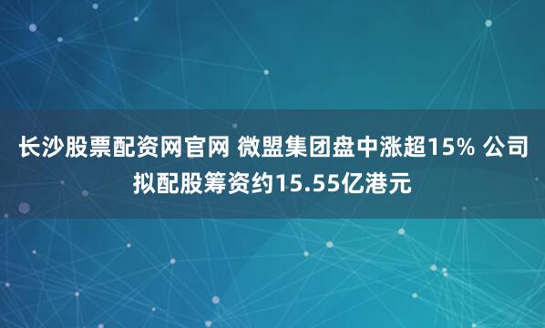 长沙股票配资网官网 微盟集团盘中涨超15% 公司拟配股筹资约15.55亿港元
