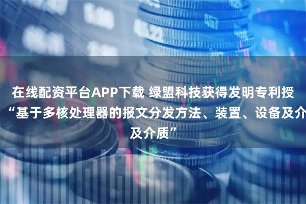在线配资平台APP下载 绿盟科技获得发明专利授权：“基于多核处理器的报文分发方法、装置、设备及介质”
