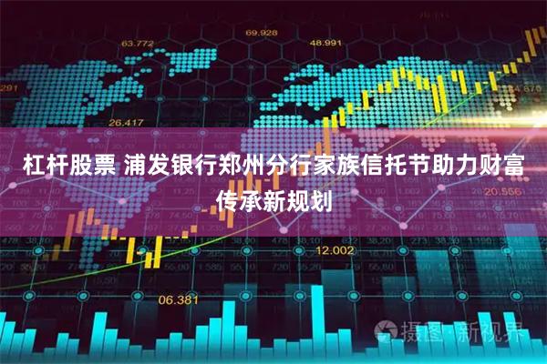 杠杆股票 浦发银行郑州分行家族信托节助力财富传承新规划
