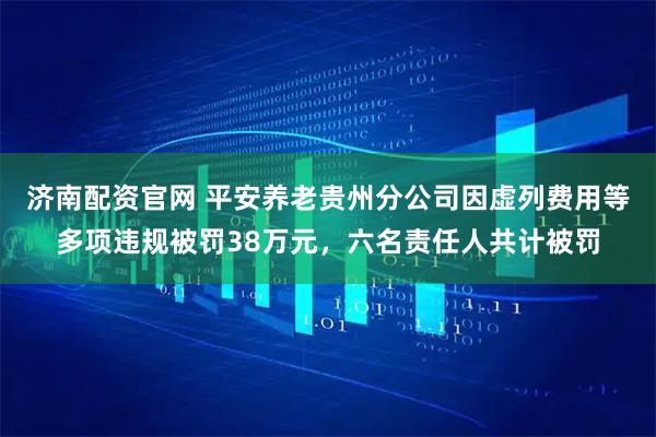 济南配资官网 平安养老贵州分公司因虚列费用等多项违规被罚38万元，六名责任人共计被罚