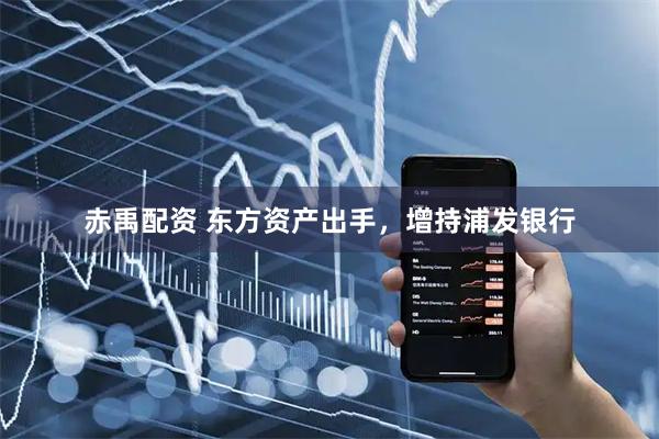 赤禹配资 东方资产出手，增持浦发银行