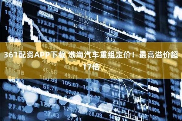 361配资APP下载 渤海汽车重组定价！最高溢价超17倍