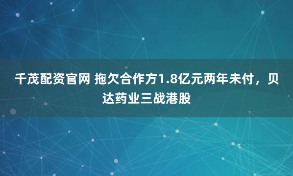千茂配资官网 拖欠合作方1.8亿元两年未付，贝达药业三战港股