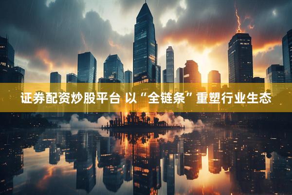 证券配资炒股平台 以“全链条”重塑行业生态