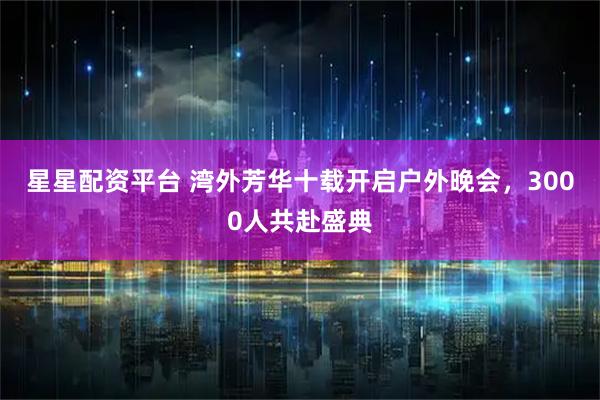 星星配资平台 湾外芳华十载开启户外晚会，3000人共赴盛典