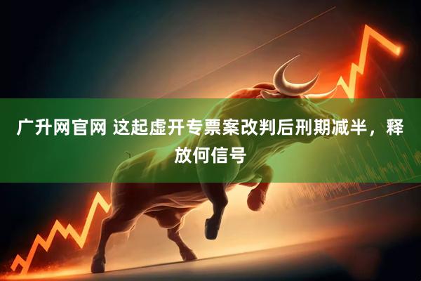 广升网官网 这起虚开专票案改判后刑期减半，释放何信号