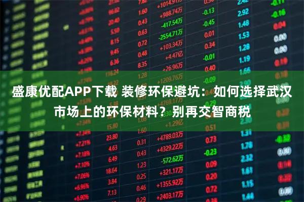 盛康优配APP下载 装修环保避坑：如何选择武汉市场上的环保材料？别再交智商税