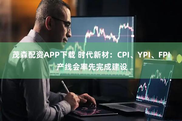 茂森配资APP下载 时代新材：CPI、YPI、FPI 产线会率先完成建设