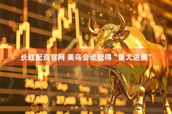 长红配资官网 美乌会谈取得“重大进展”