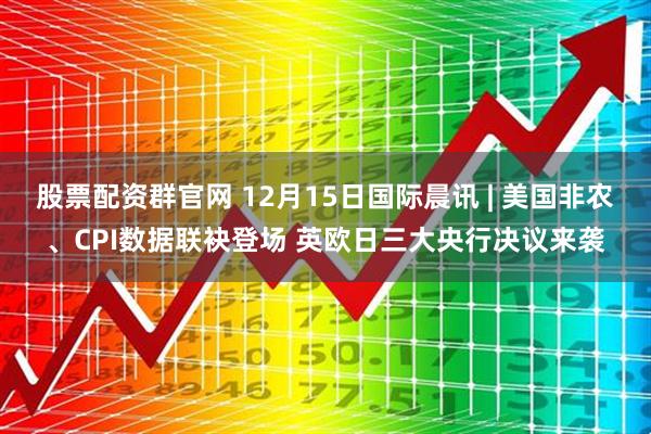 股票配资群官网 12月15日国际晨讯 | 美国非农、CPI数据联袂登场 英欧日三大央行决议来袭