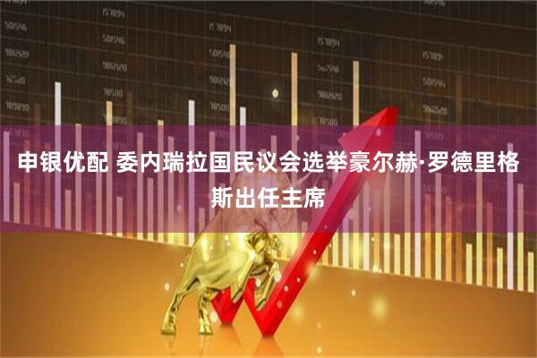申银优配 委内瑞拉国民议会选举豪尔赫·罗德里格斯出任主席