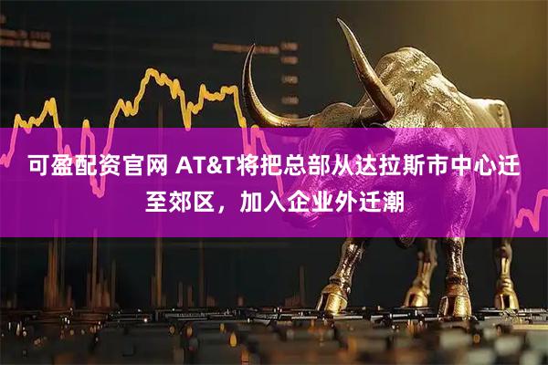可盈配资官网 AT&T将把总部从达拉斯市中心迁至郊区，加入企业外迁潮