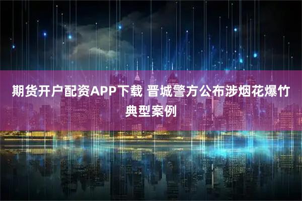 期货开户配资APP下载 晋城警方公布涉烟花爆竹典型案例