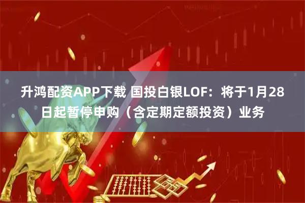 升鸿配资APP下载 国投白银LOF：将于1月28日起暂停申购（含定期定额投资）业务