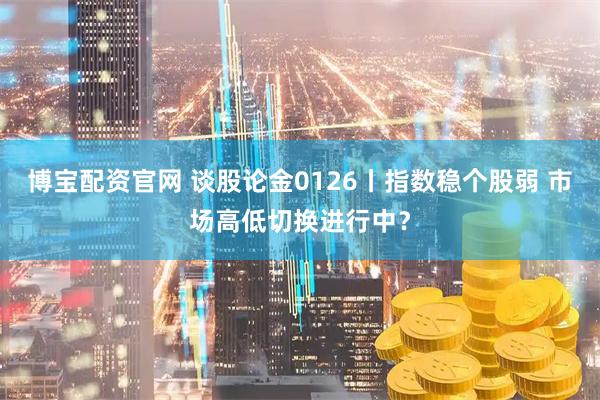 博宝配资官网 谈股论金0126丨指数稳个股弱 市场高低切换进行中？
