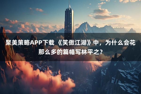 聚美策略APP下载 《笑傲江湖》中，为什么会花那么多的篇幅写林平之？